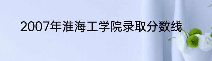 2007年淮海工学院录取分数线