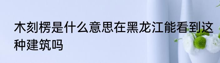 木刻楞是什么意思在黑龙江能看到这种建筑吗