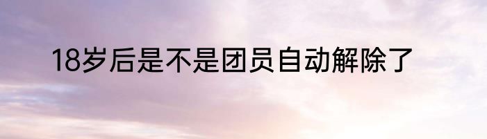18岁后是不是团员自动解除了