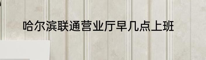 哈尔滨联通营业厅早几点上班