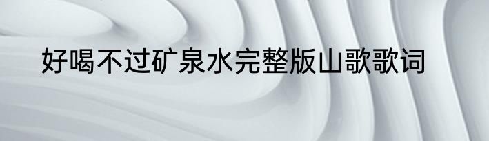 好喝不过矿泉水完整版山歌歌词