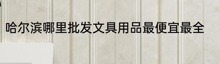 哈尔滨哪里批发文具用品最便宜最全