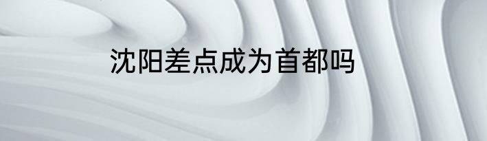 沈阳差点成为首都吗