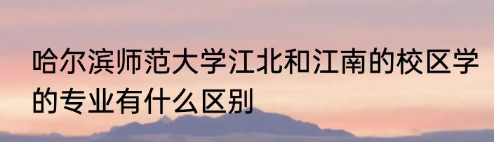 哈尔滨师范大学江北和江南的校区学的专业有什么区别