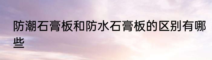 防潮石膏板和防水石膏板的区别有哪些