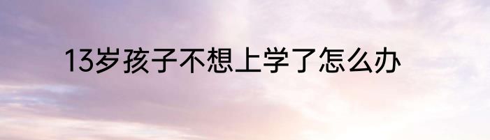 13岁孩子不想上学了怎么办