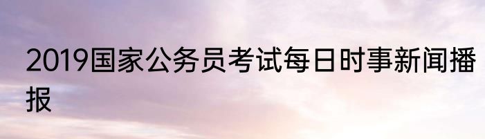 2019国家公务员考试每日时事新闻播报