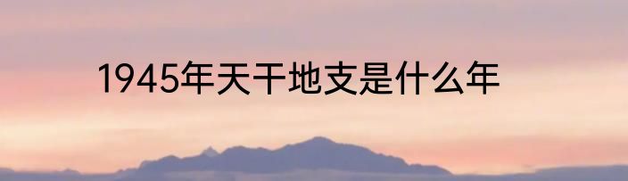 1945年天干地支是什么年