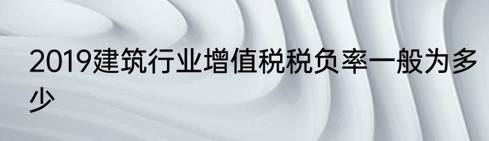 2019建筑行业增值税税负率一般为多少