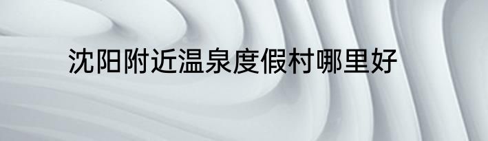 沈阳附近温泉度假村哪里好
