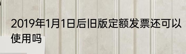 2019年1月1日后旧版定额发票还可以使用吗
