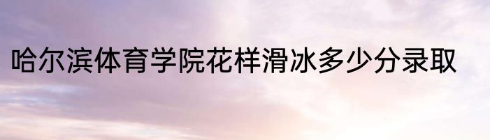 哈尔滨体育学院花样滑冰多少分录取