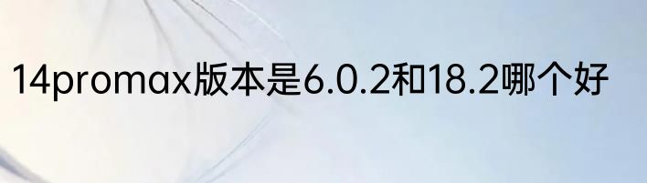 14promax版本是6.0.2和18.2哪个好
