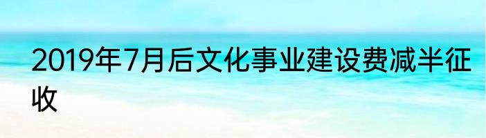 2019年7月后文化事业建设费减半征收