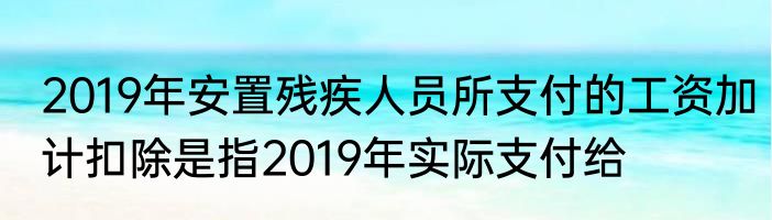 2019年安置残疾人员所支付的工资加计扣除是指2019年实际支付给