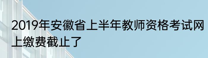 2019年安徽省上半年教师资格考试网上缴费截止了