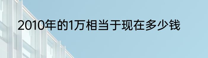 2010年的1万相当于现在多少钱