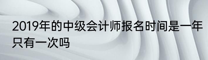 2019年的中级会计师报名时间是一年只有一次吗