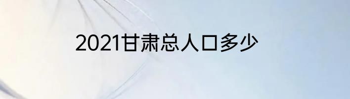2021甘肃总人口多少