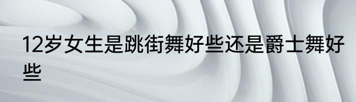 12岁女生是跳街舞好些还是爵士舞好些