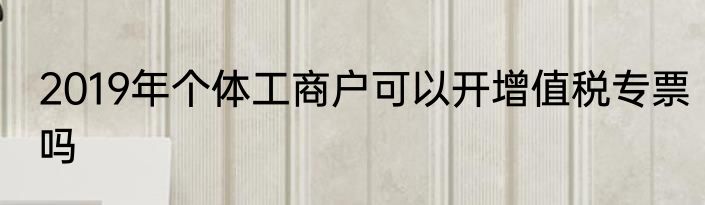 2019年个体工商户可以开增值税专票吗