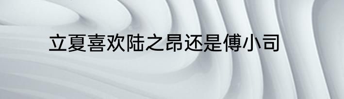 立夏喜欢陆之昂还是傅小司