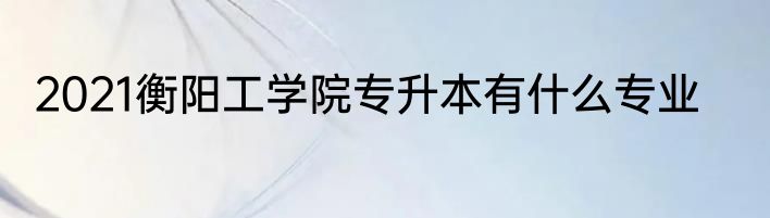 2021衡阳工学院专升本有什么专业