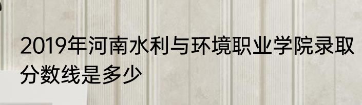 2019年河南水利与环境职业学院录取分数线是多少
