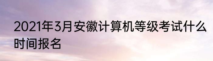 2021年3月安徽计算机等级考试什么时间报名