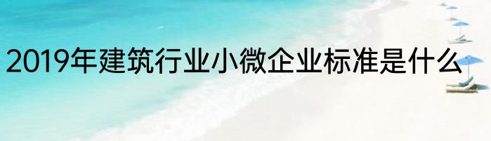 2019年建筑行业小微企业标准是什么