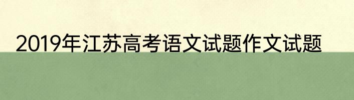 2019年江苏高考语文试题作文试题