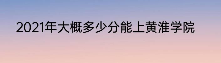 2021年大概多少分能上黄淮学院