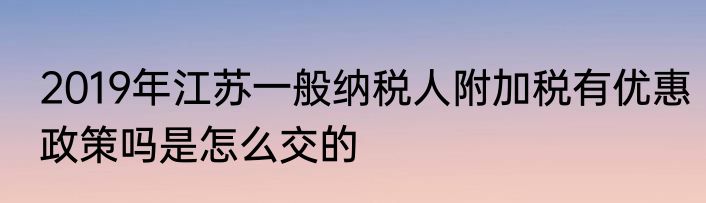 2019年江苏一般纳税人附加税有优惠政策吗是怎么交的