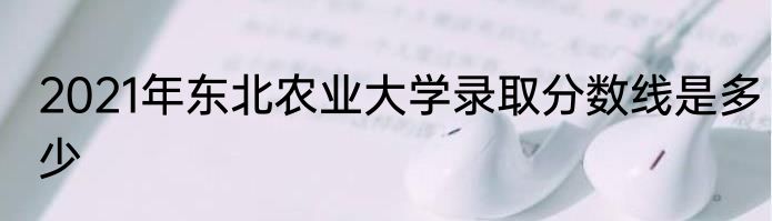 2021年东北农业大学录取分数线是多少