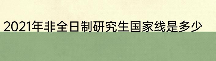 2021年非全日制研究生国家线是多少