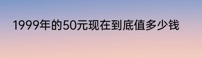 1999年的50元现在到底值多少钱