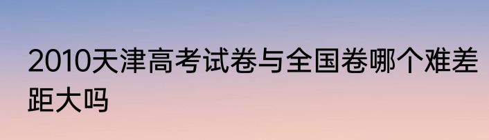 2010天津高考试卷与全国卷哪个难差距大吗