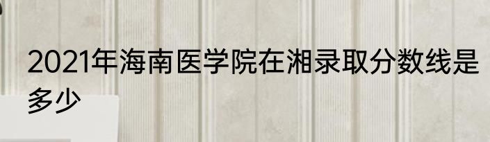 2021年海南医学院在湘录取分数线是多少