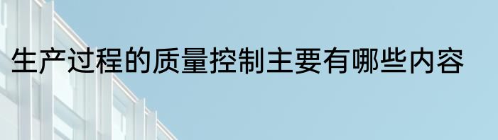 生产过程的质量控制主要有哪些内容
