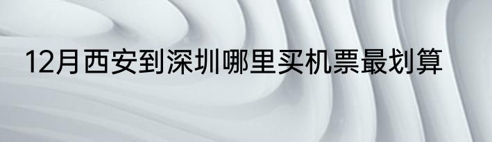 12月西安到深圳哪里买机票最划算