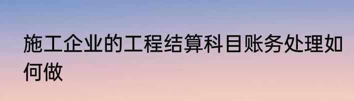 施工企业的工程结算科目账务处理如何做