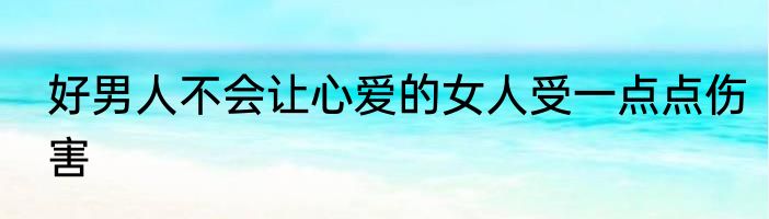 好男人不会让心爱的女人受一点点伤害
