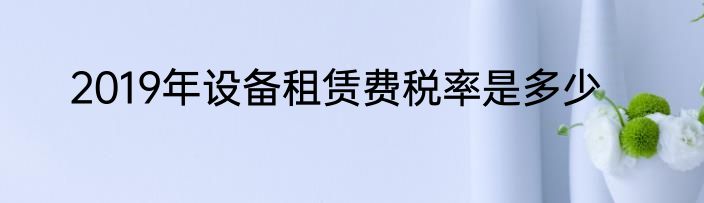 2019年设备租赁费税率是多少
