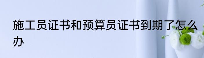 施工员证书和预算员证书到期了怎么办