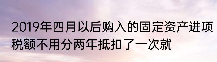 2019年四月以后购入的固定资产进项税额不用分两年抵扣了一次就
