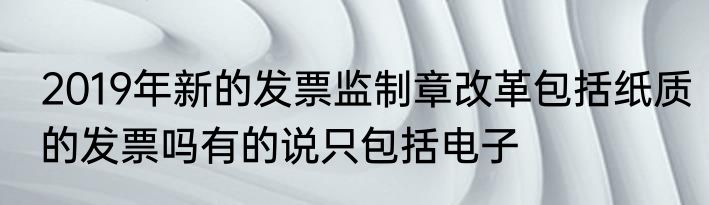2019年新的发票监制章改革包括纸质的发票吗有的说只包括电子