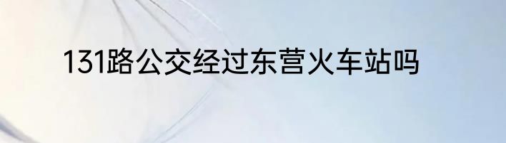 131路公交经过东营火车站吗