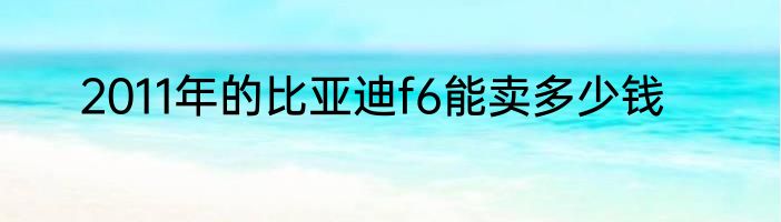 2011年的比亚迪f6能卖多少钱
