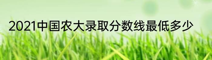 2021中国农大录取分数线最低多少