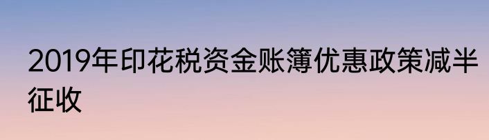 2019年印花税资金账簿优惠政策减半征收